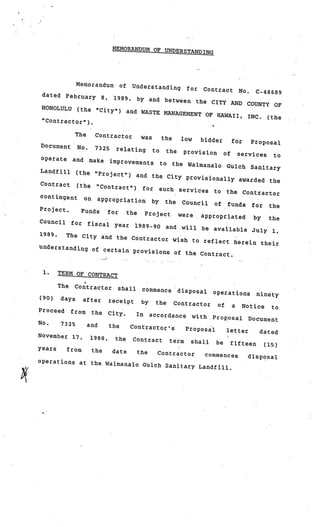 MEMORANDUM OF UNDERST
                                                       ANDING




               Memorandum             of    Understanding              for     Contract          No.    C.-48689
 dated February            8,    1989,        by and between th
                                                                e CITY AND COUNTY
 HONOLULU                                                                          OF
               (the “City”)                and WASTE MANAGEME
                                                              NT OF HAWAII, INC.
                                                                                 (the
 “Contractor”).

               The     Contractor              was        the         low     bidder         for       Proposal
Document       No.     7325       relating           to        the    provision         of       services    to
operate       and    make       improvements              to    the Waimanalo            Gulch         Sanitary
Landfill       (the “Project”)
                           and the City provisi
                                                 onally awarded the
Contract (the “C
                  ontract”) for such
                                       services to the Co
                                                            ntractor
contingent on ap
                  propriation by the
                                         Council of funds fo
                                                              r the
Project.   Funds   for  the Project were
                                              appropriated by    the
Council for fisca
                  l year 1989—90 and
                                        will be available Ju
                                                              ly 1,
1989.  The City and the Co
                             ntractor wish to re
                                                 flect herein their
understanding of ce
                    rtain provisions of
                                          the Contract.


 1.     TERM OF CONTRACT

        The    Contractor         shall        commence              disposal      operations           ninety
(90)    days     after          receipt        by     the        Contractor         of       a     Notice   to
Proceed       from    the       City.        In     accordance              with   Proposal         Document
No.     7325         and        the         Contractor’s               Proposal          letter          dated
November 17,          1988,       the       Contract            term    shall      be        fifteen      (15)
years     from        the        date        the      Contractor
                                              commences                                             disposal
operations at the W
                    aimanalo Gulch Sanita
                                          ry Landfill.
 