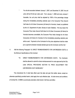 For all cell excavation between January 1, 2007, and December 31, 2007, the unit

                          price will be $13.22 per cubic yard. From January 1, 2008 and every January 1

                          thereafter, the unit price shall be adjusted by 100% of the percentage change

                          during the immediately preceding calendar year in the Consumer Price Second

                          Half Index for All Urban Consumers (All Items) for Honolulu, Hawaii, as published

                          by the U.S. Department of Labor, Bureau of Labor Stafistics. If for any reason the

                         Consumer Price Index Second Half Index for All Urban Consumers (All Items) for

                         Honolulu becomes unavailable, the Consumer Price Index Average for All Urban

                         Consumers (All Items) for Honolulu for the immediately preceding calendar year

                         will be used. Payments to the Contractor for this price adjustment shall be made

                         per a payment schedule mutually decided upon by the Contractor and the City.”


4.      Add the following Paragraph 19, DIRECT REIMBURSEMENTS FOR UNFORESEEN COSTS, to

        the Minimum Specifications of the Contract:


                 “19.    DIRECT REIMBURSEMENTS FOR UNFORESEEN COSTS:                        The Contractor

                         shall be allowed to submit for direct reimbursements for costs approved by the City

                         under SPECIAL PROVISIONS SECTION 18, PRICE ADJUSTMENT FOR

                         UNFORESEEN COST INCREASES.”


        This Amendment No. 6 shall take effect upon the date and year first written above, except as

otherwise specifically provided herein, shall apply from such effective date. All other terms and conditions

of Contract No. C-48689, as previously amended, shall remain in full force and effect.




Amendment No. 6                             Page 7 of 8
Contract No. C-48689
 