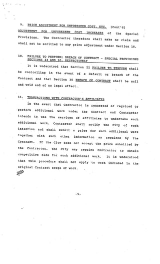 9.     PRICE ADJUSTMENT FOR UNFORESEEN
                                        COST,                                   ETC.              (Cont’d)
ADJUSTMENT           FOR       UNFORESEEN                 COST        INCREASES              of     the        Special
Provisions.             The    Contractor             therefore             shall       make        no
                                                              and                                         claim
shall not be entitled to
                         any price adjustment und
                                                  er Section 18.


10.     FAILURE TO PERFORM; BREACH
                                   OF CONTRACT                                          SPECIAL PROVISIONS
        SECTIONS 22 AND 30, RESPECTIVE                                              -



                                       LY
        It   is    understood             that    Section             22 FAILURE TO PERFORM shall
be     controlling            in    the     event          of     a    default          or        breach       of     the
Contract       and      that       Section       30       BREACH       OF     CONTRACT             shall      be     null
and void and of no legal
                         effect.



11.     TRANSACTIONS ‘WITH CONTRACTO
                                     R’S AFFILIATES
        In   the     event         that    Contractor             is    requested             or        required       to
perform      additional              work        under           the    Contract              and        Contractor
intends      to     use       the    services             of     affiliates             to        undertake          such
additional         work,           Contractor             shall        notify           the       City        of     such
intention         and     shall       submit          a    price        for    such           additional            work
together          with        such    other           information              as        required             by      the
Contract.          If    the       City    does       not        accept       the       price       submitted          by
the     Contractor,            the        City    may           require        Contractor                to        obtain
competitive          bids      for    such        additional             work.           It        is    understood
that    this       procedure         shall        not          apply    to     work.         included          in     the
original Contract scope of wor
                               k.




                                                          —5—
 