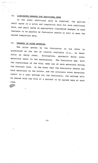 12.   LIQUIDATED DAMAGES FOR
                               ADDITIONAL WORK
       In the event addition
                               al work is required,
                                                        the parties
 shall agree on a price
                           and completion date for
                                                    such additional
 work, and shall agree
                         on appropriate liquidate
                                                  d damages in each
 instance to be payable
                          by Contractor should
                                               it fail to meet the
 agreed completion date.



 13.     CHANGES IN COVER MATER
                                IAL
         The    price    quotes     by     the    Contractor     in   its   offer     is
 predicated      on     the   use   of    locally    available     (i.e.,   on     Oahu)
 soils     as   daily     cover.         Alternative,     synthetic     daily      cover
 materials      exist    in   the   marketplace..       The   Contractor    may,    with
 the   concurrence       of   the City,     make use of       such materials during
the Contract term.
                    In the event that the
                                           Contractor should use
such materials in the
                       future, and the altern
                                              ate cover materials
result in a cost saving
                         s for the Contractor
                                              , the savings will
be shared with the Ci
                      ty at a percent to be
                                             agreed upon at such
time.

c32’




                                            —6—
 