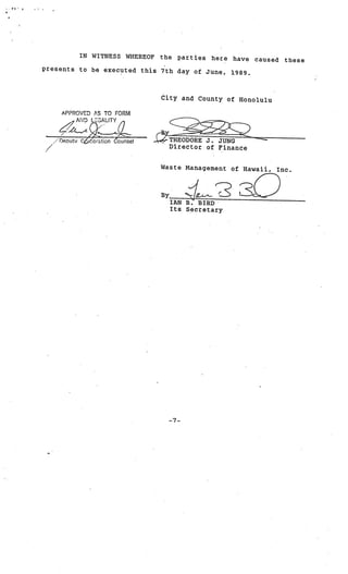 _.,,‘
        e
4




                     IN WITNESS WHEREOF   the   parties   here   have    caused   these
            presents to be executed this 7th day
                                                 of June,        1989.



                                          City and County of Honolulu

                APPROVED AS TO FORM
                    AND LCGALITY
                    L
                Deoutv Corntion bunseI      THEODORE J. JUNG
                                            Director of Finance


                                          Waste Management of Hawaii.         Inc.



                                          By

                                               Its Secretary




                                            -7-
 