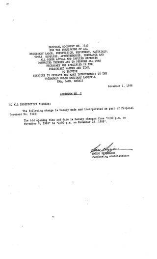 7325
                          PROPOSAL DOCUMENT NO.
                           FOR THE FURNISH ING OF ALL
                                              EQUIPMENT, MATERIALS
                                                           1
             NECESSARY LABOR, SUPERVISION,
                TOOLS, SUPPLIES, APPURTENA   NCES, INSURANCE AND
                                                     E.XPENSES
                     ALL OTHER ACTUAL AND IMPLIED
                   CONNECTED THERETO AND  TO PERFORM ALL WORK
                                                       THE
                         NEGESSAY AND SPECIFIED IN
                          PRESCRIBED MANNER   AND TIME,
                                   TO PROVIDE
                                                               TO THE
               SERVICES TO OPE RATE AND MAKE IMPROVEMENTS
                                                        DFILL
                       WAIMANALO GULCH SANITARY LAN
                                EWA, OAI{U, HAWAII
                                                                        November 2, 19S8

                                  NDUK NO, 2


TO ALL PROSPECTIVE BIDDERS:
                                                                                 al.
                                             and incorporated, as part of Propos
        The following change is hereby pade
Documtnt No, 7325:
                                                                         . on
                                           hereby changed from “2:00 p.m
         The bLd opening time and date is
                                          on November 25, 1988”.
         November 9, 1988” to “2:00 p.m.




                                                          Purchasing Adniinis era tor
 