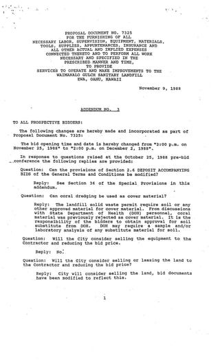 e.




                          PROPOSAL DOCUMENT NO. 7325
                           FOR THE FURNISHING OF ALL
            NECESSARY  LABOR, SUPERVISION, EQUIPMENT, MATERIALS,
               TOOLS, SUPPLIES, APPURTENANCES, INSURANCE AND
                   ALL OTHER ACTUAL AND IMPLIED EXPENSES
                 CONNECTED THERETO AND TO PERFORM ALL WORK
                        NECESSARY AND SPECIFIED IN THE
                          PRESCRIBED. MANNER AND TIME,
                                   TO PROVIDE
              SERVICES TO OPERATE AND MAKE IMPROVEMENTS TO THE
                      WAIMANALO GULCH SANITARY LANDFILL
                               EWA, OAHU, HAWAII

                                                                     November 9,   1988




                                 ADDENDUM NO.              3


     TO ALL PROSPECTIVE BIDDERS:

       The following changes are hereby made and incorporated as part of
     Proposal Document No. 7325:

        The bid opening time and date is hereby changed from “2:00 p.m. on
     November 25, 1988” to “2:00 p.m. on December 2, 1988”.

        In response to questions raised at the October 25,                   1988 pre-bid
     •conference the following replies are provided:

       Question:  Can the provisions. of Section 2.6 DEPOSIT ACCOMPANYING
       BIDS of the General Terms and Conditions be modified?

             Reply:    See   Section   36   of       the   Special   Provisions    in   this
             addendum.

        Question:   Can coral dredging be used as cover material?

             Reply:  The landfill solid waste permit require soil or any
             other approved material for cover material. From discussions
             with State Department of Health       (DOll) personnel, coral
             material was previously rejected as cover material. It is the
             responsibility of the bidders to obtain approval for soil
             substitute from DOH..     DOH may require a sample and/or
             laboratory analysis of any substitute material for soil.

        Question:   Will the City consider selling the                  equipment to      the
        Contractor and reducing the bid price.

             Reply:   No..

        Question:  Will the City consider selling or leasing the land to
        the Contractor and reducing the bid price?

              Reply:   City will consider selling the                land,   bid documents
              have been modified to reflect this.




                                                 1
 