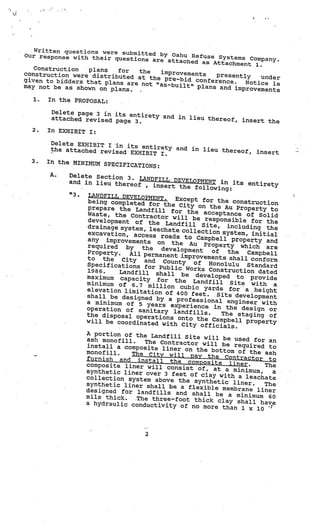 Written questions were su
Our response with their qu bmitted by Oahu Refuse Systems
                            estions are attach                  Co
                                               ed as Attachment mpany.
                                                                  1.
   Construction   plans   for
construction were distrib        the  improvements
                          uted at the pre—bid          presently    under
given to bidders that plan                       conference.   Notice is
                           s are not “as—built
may not be as shown on pl                      ” plans and impro
                          ans.                                   vements
  1.   In the PROPOSAL:

        Delete page 3 in its en
                                tirety and in lie
        attached revised page                     u thereof, insert
                              3.                                    the
  2.   In EXHIBIT I:

        Delete EXHIBIT I in
                             its entirety and
        the attached revise                   in lieu thereof,
                            d EXHIBIT I.                                insert
  3.   In the MINIMUM SPEC
                           IFICATIONS:
       A.    Delete Section 3.
                                  LANDFILL DEVELOPM
             and in lieu thereo                          ENT in its entiret
                                  f , insert the fo                           y
                                                        llowing:
             “3.   LANDFILL DEVELOPMEN
                                         T.    Except for the co
                   being completed fo                                nstruction
                                        r the City on the
                  prepare the Land                              Au Property to
                                       fill for the acce
                  Waste, the Contra                           ptance of Solid
                                       ctor will be resp
                   development of th                          onsible for the
                                       e Landfill Site,
                   drainage system, le                           including the
                                       achate collection
                   excavation, access                          system, initial
                                         roads to Campbell
                  any improvements on                             property and
                                              the Au Property
                   required by     the                               which are
                                         development       of
                  Property.    All permanent impro               the   Campbell
                  to the City and                      vements shall confo
                                          County of Honolul                  rm
                  Specifications for                               u Standard
                                         Public Works Cons
                  1986.      Landfill shall be                  truction dated
                  maximum capacity                    developed to provid
                                        for the Landfill                      e
                  minimum of 6.7 mill                             Site with a
                                          ion cubic yards fo
                  elevation limitatio                               r a height
                                        n of 400 feet. Site
                  shall be designed by                             development
                                            a professional engi
                  a minimum of 5 year                                neer with
                                          s experience in the
                  operation of sanita                                design or
                                         ry landfills.         The staging of
                  the disposal operatio
                                           ns onto the Campbell
                  will be coordinated w                               property
                                            ith City officials.
                  A portion of the Land
                                             fill Site will be used
                  ash monof ill.    The Contractor will be               for an
                  install a composite lin                          required to
                                               er on the bottom of
                  monof ill.    The City will pay th                   the ash
                  furnish and install th                    e Contractor to
                                                e composite liner.
                  composite liner will co                                   The
                                                nsist of, at a minim
                  synthetic liner over 3 fe                             um,   a
                                                 et of clay with a le
                  collection system above th                            achate
                                                   e synthetic liner
                  synthetic liner shall be                              .   The
                                                 a flexible membrane
                  designed for landfills an                               liner
                                                  d shall be a minimum
                 mils thick.     The three-foot thick clay                   60
                  a hydraulic conductivity                          shall have
                                                 of no more than 1 x 10
                                                                           -




                                     2
 