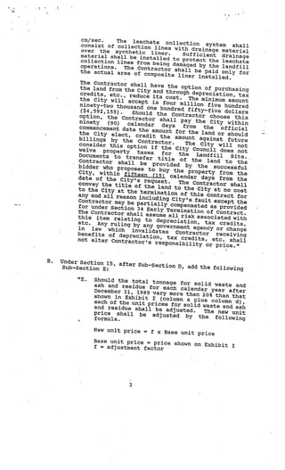 cm/sec.    The leachate colle
            consist of collection lin         ction system shal
                                                                        l
            over the synthetic lin es with drainage material
                                        er.   Sufficient drainage
           material shall be instal
           collection lines from       led to protect the
                                     being damaged by          leachate
           operations.   The Contractor sh                the landfill
           the actual area of co              all be paid only fo
                                    mposite liner in                    r
                                                        stalled.
           The Contractor shal
                                l have the option
           the land from the Ci                         of purchasing
                                 ty and through de
           credits, etc., redu                       preciation, tax
                                ce its cost. Th
           the City will acce                      e minimum amount
                               pt is four millio
           ninety-two thousand                       n fiv
                                   one hundred fifty-f e hundred
           ($4,592,155).    Should the Contra             ive dollars
           option, the Contra                     ctor choose this
                                ctor shall pay th
           ninety. (90)   calendar                    e City within
           commencement date th         days  from     the
                                 e amount for the              off icial
          the City elect, cr                          land or should
                                edit the amount ag
          billings by the                                ainst future
                              Contractor.      The City will no
          consider this optio                                          t
                                n if the City Co
          waive property                             uncil does not
                             taxes      for  the
          Documents to trans                        Landfill      Site.
                                fer title of the
          Contractor shall                               land to the
                              be provided by
          bidder who proposes                       the successful
                                   to buy the proper
          City, within fifteen                            ty from the
                                     (15) calendar days
          date of ‘the City’s                                 from the
                                request.     The Contractor sh
          convey the title of                                        all
                                 the land to the
          to the City at the                        City at no cost
                              termination of th
          any and all reason                        is contract for
                              including City’s
          Contractor may be pa                     fault except the
                                 rtially compensat
          for under Section 34                       ed as
                                  Early Termination of provided
          The Contractor shall
                                  assume all risk asso Contract.
          this item relating                               ciated with
                                 to depreciation,
          etc. Any ruling by                            tax credits,
                                any government agen
          in law which inva                              cy or change
                                  lidates Contractor
          benefits of deprec                                 receiving
                               iation, tax credits
          not alter Contractor                          , etc. shall
                                  ’s responsibility
                                                         or price.”


B.   Under Section 15, af
                          ter Sub-Section D, ad
     Sub-Section E:                             d the following

          “E.   Should the total tonn
                                       age for solid waste
                ash and residue for                          and
                                      each calendar year
                December 31, 1989 va                       after
                                     ry more than 20% than
                shown in Exhibit I (co                      that
                                        lumn a plus column
                each of the unit prices                      d),
                                         fo
                and residue shall be ad r solid waste and ash
                                          justed.  The new unit
                price shall be adju
                                       sted by the follow
                formula.                                     ing

                New unit price    =   f x Base unit price
                Base unit price = pric
                                       e shown on Exhibit
                f = adjustment factor                     I




                             3
 