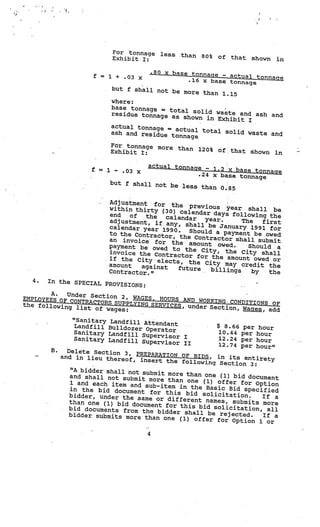 For tonnage        less       than   80%   of      that
                                 Exhibit I:                                                shown     in

                                                  .80 x base tonn
                     f       1 + .03 x                            age  actual to
                                                            .16 x base tonnage nnage
                         =                                                      —




                                 but f shall not be
                                                      more than 1.15
                                 where:
                                 base tonnage = to
                                                    tal solid waste
                                 residue tonnage as                  and ash and
                                                      shown in Exhibit
                                                                       I
                                 actual tonnage =
                                                   actual total solid
                                 ash and residue                       waste and
                                                  tonnage
                                 Fr tonnage more
                                                 than                 120% of;that show
                                 Exhibit I:                                             n            in

                                              actual tonnage
                    f    =   1        .03 x                    1.2 x base tonnag
                                                                       —
                                  -

                                                           .24 x base tonnage    e
                                 but f shall not be
                                                    less than 0.85

                               Adjustment for
                                                the previous ye
                               within thirty (30)                  ar shall be
                                                   calendar days follo
                               end   of  the  calendar                  wing the
                               adjustment, if any,        year.      The   first
                                                     shall be January
                               calendar year 1990                       1991 for
                                                  .   Should a payment
                               to the Contractor,                        be owed
                                                   the Contractor shal
                               an invoice for th                        l submit
                                                  e amount owed.
                               payment be owed                         Should a
                                                to the City, the
                               invoice the Contra                    City shall
                                                  ctor for the amou
                             • if the Cityelects,                     nt owed or
                               amount                 the City may cred
                                        against                           it the
                                                  future    billings
                               Contractor.”                             by   the               V




  4.   In the SPECIAL PR
                         OVISIONS:                         V




        A.  Under Section 2,
EMPLOYEES OF CONT              WAGES, HOURS AND
                  RACTORS SUPPLYING              WORKING CONDITIONS
the following                       SERVICES, under Sect              OF
               list of wages:                            ion, Wages, add

               “Sanitary     Landfill Attendant
               Landfill      Bulldozer Operator
                                                                •V
                                                                        V

                                                                            $ 8.66     per    hour
               Sanitary      Landfill Superviso                             10.44     per    hour
               Sanitary                         r I                         12.24
                             Landfill Superviso                                       per    hour
                                                r II                        12.74     per    hour”
       B.     Delete Section 3, PR
                                   EPARATION OF BIDS,
            and in lieu thereof,                         in  its  entirety
                                  insert   the following Sectio
                                                                 n 3:
               “A bidder shall not su
                                      bmit more than one (1)
               and shall not submit                            bid document
                                     more than one (1) offe
               1 and each item and su                         r for Option
                                       b-item in the Basic
               in the bid document                           Bid specified
                                      for this bid solicita
              bidder, under the sam                           tion.    If a
                                     e or different names,
              than one (1) bid docume                         submits more
                                        nt for this bid solicita
              bid documents from th                               tion, all
                                     e bidder shall be reje
              bidder submits more th                           cted.   If a
                                      an one (1) offer for Op
                                                                 tion 1 or

                                              4
 