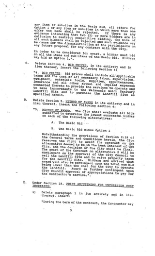 any item or sub-item in
                                 the Basic Bid, al
      Option 1 or any item                          l offers for
                            or sub—item in wh
      offer was made shall                     ich more than one
      evidence indicating      be rejected.     If there is any
                           that two (2) or mo
      collusion to restrict                    re bidders are in
                              competitive biddin
      all such bidders shal                       g, the bids of.
                            l be rejected and
      be cause for the di                      such evidence may
                          squalification of
      any future proposal                    the participants
                           for any contract                   on
                                              with the City.
      In order to be co
                        nsidered for award
      on all the items and                  , a bidder must
                           sub-items of the                  bid
      may bid on Option                      Basic Bid. Bidder
                         1.”.                                  s
 C.    Delete Section 4,
                          BID PRICES, in it
       lieu thereof, inse                   s entirety and in
                          rt the following
                                            Section 4:
      “4. BID PRICES. Bi
                          d prices shall incl
      taxes and the cost                      ude all applicab
                          of all necessary                     le
      equipment, materia                    labor, supervision
                          ls tools,   supplies,                 ,
      insurance and all                           appurtenances,
                           other actual an
      connected thereto to                  d implied expens
                            provide the servic                es
      to make improveme                        es to operate and
                         nts to the Waim
      Landf ill Site and                   analo Gulch Sanita
                           to purchase the                    ry
      specified herein.                        Landfill Site as

D.    Delete Section 5. ME
                           THOD OF AWARD in
      lieu thereof, inse                    its entirety and in
                         rt the following
                                           Section 4:
      “5.  METHOD OF AWARD.
                              The City shall ev
           submitted to determ                  aluate all bids
                               ine the lowest succ
           on each of the follo                    essful bidder
                                wing alternatives
                                                  :
                A.  The Basic Bid
                                                .




                B.  The Basic Bid minus
                                          Option 1
           Notwithstanding the
                                 provisions of Sect
           the General Terms                         ion 2-.18 of
                              and Conditions here
           reserves the right                       in, the City
                                to award the contra
           alternative deemed to                       ct on the
                                  be in the best intere
           City, and the decisio                        st of the
                                 n àf the City shall be
           The award of the Co                             final.
                                ntract on alternativ
           contingent on the ap                      e B will be
                                 proval of the City Co
           sell the Landfill Si                          uncil to
                                te and to waive proper
           for the Landf ill Site                        ty taxes
                                   .  Bidders are advised
           award will also be co                             that
                                         .




                                 ntingent upon the tota
           being lower than th                          l sum bid
                               e cost for the City to
           the landfill.    Award is further co           operate
           City Council approval                  ntingent upon
                                   of appropriations to
           the Contractor’s serv                          pay for
                                  ice.”.

E.    Under Section 18,   PRICE ADJUSTMENT FOR UN
      INCREASES:                                  FORESEEN COST

      1)   Delete paragraph     1   in   its   entirety   and
           thereof, insert:                                     in   lieu

           “During the •term of the cont
                                         ract, the Contractor may

                            5
 