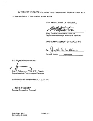 IN WITNESS WHEREOF, the parties hereto have caused this Amendment No. 6

  to be executed as of the date first written above.


                                            CITY AND COUNTY OF HONOLULU




                                            Mary Patricia Waterhouse, Director
                                            Department of Budget and Fiscal Services


                                            WASTE MANAGEMENT OF HAWAII, INC.



                                            By: Qi R.
                                            Federal ID No.:    760638599


  RECOMEND APPROVAL:



F EriLkamD., P.E., Director
  Department of Environmental Services


 APPROVED AS TO FORM AND LEGALITY:



     GARY V. TAKEUt
 Deputy Corporation Counsel




 Amendment No. 6                      Page 8 of 8
 Contract No. C-48689
 
