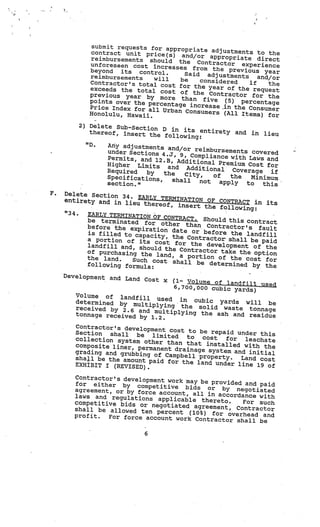 submit requests for appr
                                       opriate adjustmen
            contract unit price(s)                        ts to the
                                       and/or appropriate
            reimbursements should                             direct
                                      the Contractor ex
            unforeseen cost increa                         perience
                                     ses from the prev
            beyond its control.                          ious year
            reimbursements              Said adjustments
                              will     be                     and/or
            Contractor’s total co           considered     if
                                   st for the year of            the
            exceeds the total co                       the request
                                   st of the Contra
            previous year by mo                      ctor for the
                                   re than five (5)
            points over the perc                        percentage
                                 entage increase .in
            Price Index for al                       the Consumer
                               l Urban Consumers
            Honolulu, Hawaii.                     (All Items) for

         2) Delete Sub-Sect
                            ion
            thereof, insert th D in its entirety and in        lieu
                               e following:
           “D.   Any adjustments an
                                     d/or reimbursements
                 under Sections 4.                          covered
                                   J, 9, Compliance w
                 Permits, and 12.B                     ith Laws and
                                   , Additional Prem
                 Higher Limits                        ium Cost for
                                  and Additional
                 Required   by                        Coverage   if
                                 the   City,    of
                 Specifications,                     the   Minimum
                                    shall   not   apply
                 section.”                                to   this
F.   Delete Section 34
                       . EARLY TERMINAT
     entirety and in lie                 ION OF CONTRACT
                         u thereof, insert                  in its
                                             the following:
     “34.  EARLY TERMINATION OF
                                  CONTRACT. Should
           be terminated fo                         this contract
                             r other than Co
           before the expira                    ntractor’s fault
                              tion date or befo
           is filled to capaci                   re the landfill
                                ty, the Contractor
           a portion of its co                      shall be paid
                                  st for the develop
           landfill and, should                       ment of the
                                  the Contractor take
           of purchasing the                            the option
                               land, a portion of
           the land.    Such cost shall              the cost for
           following formula:              be determined by
                                                               the
     Development and La
                        nd Cost x   (1— Volume of land
                                                        fill used
                                     6,700,000 cubic yard
                                                          s)
        Volume of landfil
                           l used in cubic
        determined by mul                       yards will be
                            tiplying the solid
        received by 2.6 and                      waste tonnage
                               multiplying the ash
        tonnage received by                         and residue
                              1.2.
        Contractor’s developme
                                nt cost to be repaid
        Section   shall  be                           under this
                             limited    to  cost
        collection system ot                      for   leachate
                             her than that instal
        composite liner, perm                      led with the
                              anent drainage system
        grading and grubbing                         and initial
                              of Campbell property.
        sha.l be the amount pa                         Land cost
                               id for the land under
        EXHIBIT I (REVISED).                          line 19 of

       Contractor’s developme
                              nt work may be provided
       for either by competit                          and paid
                                 iv
       agreement, or by forc ac e bids or by negotiated
                            e    count, all in accordan
       laws and regulations ap                          ce with
                                 plicable thereto.    For such
       competitive bids or ne
                               gotiated agreement, Co
       shall be allowed ten. perc                      ntractor
                                   ent (10%) for overhead an
       profit.  For force account work Cont                   d
                                             ractor shall be

                            6
 