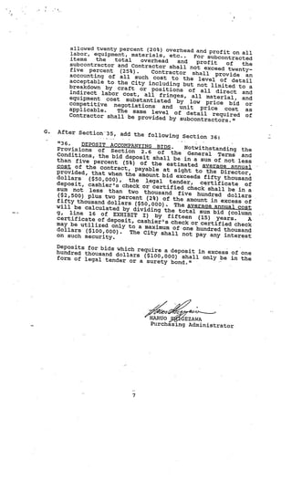 allowed twenty percent (20%) overhead
                                                  and profit on all
         labor, equipment, materials, etc..
                                                 For subcontracted
         items   the   total   overhead     and
         subcontractor and Contractor sh          profit   of   the
                                            all not exceed twenty
         five percent (25%).      Contractor shall pro            —
         accounting of all such co                        vide an
                                      st to the level of
         acceptable to the City inc                          detail
                                     luding but not limited
         breakdown by craft or po                              to a
                                      sitions of all direc
         indirect labor cost, al                              t and
                                  l fringes, all material
         equipment cost substan                               , and
                                  tiated by low price
         competitive negotiatio                             bid or
                                 ns and unit price
         applicable.    The same level of de              cost as
         Contractor shall be pro                 tail required of
                                 vided by subcontractors.
                                                             ”

G.   After Section35, add the
                                   following Section 36:
     “36.    DEPOSIT ACCOMPANYING BID
     Provisions of Section               S.  Notwithstanding the
                                2.6 of the General
     Conditions, the bid de                              Terms and
                             posit shall be in a sum
     than five percent (5%                             of not less
                            ) of the estimated ave
     cost of the contract,                             rage annual
                             payable at sight to
     provided, that when the                        the Director,
                               amount bid exceeds fif
     dollars   ($50,000),                              ty thousand
                           the legal tender,
     deposit, cashier’s check                     certificate of
                                or certified checksha
     sum not less than two                                ll be in a
                                 thousand five hundred
      ($2,500) plus two perce                                dollars
                              nt (2%) of the amount
     fifty thousand dollars                           in excess of
                             ($50,000). The average
     will be calculated by div                          annual cost
                                 iding the total sum bid
     g, line 16 of EXHIBIT                                   (column
                                I) by fifteen (15)
     certificate of deposit,                             years.    A
                              cashier’s check or certi
     may be utilized only to                             fied check
                               a maximum of one hundre
     dollars ($100,000).                                 d thousand
                           The City shall not pay
     on such security.                               any interest

     Deposits for bids which
                             require a deposit in exc
     hundred thousand dolla                           ess of one
                            rs ($100,000) shall onl
     form of legal tender                           y be in the
                           or a surety bond.”




                                   HARtJO EZAWA
                                   Purchasing Administrator




                             7
 