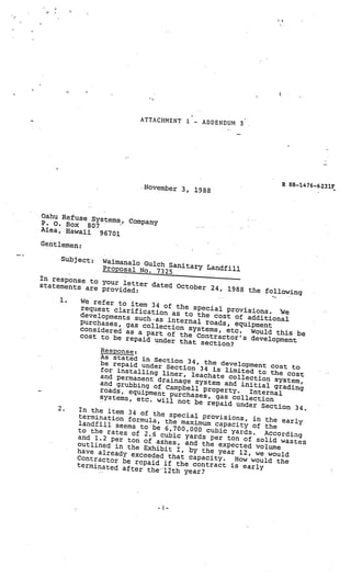 ATTACHMENT 1    -   ADDENDUM 3




                              November 3,                             R 88—1476—6231F
                                             1988



Oahu Refuse Sy
               stems, Company
P. 0. Box 807
Aiea, Hawaii
              96701
Gentlemen:

      Subject:    Wairnanalo Gulch
                  Proposal No. 73 Sanitary Landfill
                                  25
In response to
                 your letter da
statements are                    ted October 24
                 provided:                          , 1988 the follow
                                                                         ing
      1.   We refer to ite
                           m
           request clarific 34 of the special provisions
                              ation as to th                      . e
           developments su                      e cost of addi
                             ch •as internal                     tional
           purchases, ga
                         s collection sy roads, equipment
           considered as                     stems, etc.     Would this be
                           a
           cost to be repa part of the Contractor’s deve
                             id under that se                     lopment
                                                 ction?
                Response:
                As stated in S
                                  ec
                be repaid under tion 34, the development co
                                                                     st to
                for installing Section 34 is limited to the
                and permanent      liner, leachate                      cost
                                 drainage system collection system,
                and grubbing of                       and initial
                                                                    grading
                roads, equipmen Campbell property.           Internal
                                   t purchases, gas
                systems, etc. w                         collection
                                    ill not be repaid
                                                         under Section
     2.   In the item 34                                                   34.
                            of the special
          termination fo                       provisions, in
                         rmula, the maxim                        the early
          landfill seems                      um capacity of
                            to be 6,700,000                      the
         to the rates of                        cubic yards.     According
                              2.6 cubic yards
         and 1.2 per to                           per ton of solid
                         n of ashes, and                              wastes
         outlined in th                        the
                         e Exhibit I, by th expected volume
         have already                            e year 12, we wou
                        exceeded that capa                            ld
         Contractor be                           city.   How would the
                         repaid if the contra
         terminated af                              ct is early
                        ter the 12th year?
 