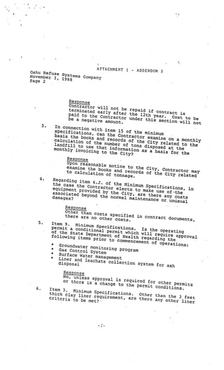 ATTACHMENT 1.            -   ADDENDUM 3
Qahu Refuse
November 3, Systems Company
Page 2      1988




                      Response
                      Contractor wil
                      terminated ea l not be repaid if con
                                       rl                           tr
                      paid to the C y after the 12th year. act is
                                       ontractor unde                  C
                      be a negative                     r this sectio ost to be
                                        amount.                         n will not
       3.      In connectio
                              n
               specificatio with item 15 of the minim
                             ns, can the                        um
               basis the book                 Con
                                 s and record tractor examine on a mon
               calculation                       s of the C                     thly
                              of                             ity related to
               landfill to us the number of tons dis                           the
                                                             posed at the
               monthly invoice that information as
                                 ing to the                 a basis for th
                                               City?                        e
                     Response
                     Upon reasonab
                                      le
                     examine the bo notice to the City, C
                     to calculatio
                                       oks and reco                 ontractor may
                                     n of tonnag rds of the City related
                                                    e.
   4.         Regarding item
              the case the        4.J. of the
                              Contractor e Minimum Specifications,
             equipment prov                    le                             in
                                ided by the cts. to make use of :the
             associated be                      City, are ther
                              yond the norm                     e
             damages?                           al maintenance any costs
                                                                  or. unusual
                    Response
                    Other than co
                                     sts specifie
                    there are no                    d in contract
                                     other costs.                     documents,
   5.       Item 9.      Minimum Spe
            permit a con                 cifications.
                             dit                         Is th
            of the State D ional permit which will e operating
            following item epartment of Health regar require approval
                               s prior to
                                              commencement ding the
                                                             of operatio
            *
                 Groundwater m                                            ns:
            *                      onitoring prog
                 Gas Control S                     ram
                                  ys
            *
                 Surface Water tem
                                   m
            *
                 Liner and leac anagement
                                   hate collecti
                 disposal                          on system fo
                                                                  r ash
                  ResPonse
                 No, unless ap
                                proval is requ
                 or there is                   ired for oth
                              a change to th                er permits
                                             e permit con
  6.        Item 3.                                        ditions.
                      Minim
            thick clay li um Specifications.     Other than th
                          ner requiremen                       e 3 feet
            criteria to                  t. are there any
                         be met?                           other liner
 