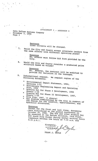 ‘I




                       ATTACHMENT 1
Oahu Refuse                                 -   ADDENDUM 3
            Systems Company
November 3,
            1988
Page 3



                  Resoons e
                  Liner criteria
                                  will be change
                                                  d.
    7.       Would the City
                             and County acce
             the same offere                 pt alternate te
                             r with differe                  nders from
                                            nt operating pl
                                                            ans?
                  Response
                  No, of feror mus
                                   t follow bid
                  City.                         form provided
                                                               by the
    8.   Would the City
                         and County co
         structure base                nsider a gradua
                        d on volume?                   ted price
               Response
              No.   However, th         -




              provide for va e contract will be modifie
                              riation in the               d to
                                             tonnages.
    9.   Informational
                        re
         following docu quest.     We request co
                                                 pies of the
                        ments:
         *
               Environmental
                              Impact Statemen
               Sections 1-11                   t, 1984,
         *
              Preliminary E
                             ngineering Rep
              Plan, 1986                    ort and Operati   -



         *                                                  ng
              Drawing Set fo
                              r Phase I Devel
              Sheets 1-28                     opment, 1986
         *
              Drawing Set fo
                             r Phase II Dev
              Sheets 1-29                    elopment, 1987,
         *
              Site Plan, 1987
         *
              Any studies co , (3 sheets)
                             m
              the design for missioned by the City in su
              hydraulic stru the landfill, appurtenances, ort of
                                                           pp
                             ctures.                          and
                Response
                Except for the
               were distribu    first and last
                             ted at the preb items, documents
                October 25, 19               id confer
                               88
                be examined at .    The EIS and othe ence on
                                the Refuse Div       r studies
                650 South King                 ision, 14th Flo may
                                Street during no                or,
                (weekdays betw
                               een the hours of rmal working hours
                4:30 p.m.).                      7:45 a.rn. and
                                                       -




                                Since-rely,       /2


                               FRANK J. I
                                        YLE
                                        6              /
 