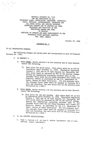 PROPOSAL DOCUMENT NO. 7325
                                FOR THE FURNISHING OF ALL
                  NECESSARY LABOR, SUPERVISION, EQUIPMENT, MATE
                                                                  RIALS,
                     TOOLS, SUPPLIES, APPURTENANCES, INSURANCE
                                                                 AND
                         ALL OTHER ACTUAL AND IMPLIED EXPENSES
                       CONNECTED THERETO AND TO PERFORM ALL WORK
                            NECESSARY AND SPECIFIED IN THE
                              PRESCRIBED MANNER AND TIME,
                                        TO PROVIDE
                   SERVICES TO OPERATE AND MAKE IMPRO
                                                       VEMENTS TO THE
                           WAIMANALO GULCH SANITARY LANDFILL
                                    EWA, OAI{U, HAWAII

                                                                       October 19, 1988
                                      ADDENDUM NO. I


TO ALL PROSPECTIVE BIDDERS:

        The following changes are hereby mad
                                             e and incorporated as part of Prop
Document No. 7325:                                                              osal

        1.   In EXHIBIT I:

             A.   Under NOTES, delete section b in its
                                                       entirety and in lieu thereof,
                   insert the following:

                    “b.   Unit price for solid waste. Unit
                                                              price shall be as bid by
                          Contractor until December 31,
                                                         1990.    Thereafter beginning
                          January 1, 1991 and as of each
                                                          January 1st thereafter the
                          unit price shall be adjusted
                                                        by 85% of the percent change,
                          during the immediately precedin
                                                          g calendar year in the
                          Consumer Price Index for All Urba
                                                            n Consumers (All Items) for
                          Honolulu, Hawaii as published by
                                                             the U.S. Department of
                          Labor, Bureau of Labor Statisti
                                                          cs.    For bid purposes.only,
                          the Consumer Price Index shall be
                                                              assumed to increase 5% a
                          year and therefore, the unit price
                                                              will be the previous year
                          multiplied by 1.0425.”

             B.   Under NOTES, delete section e in its
                                                       entirety and in lieu thereof,
                  insert the following:

                    “e.   Unit price for ash and residue. Unit
                                                                   price shall be as bid
                          by Contractor until December 31, 1990
                                                                 . Thereafter beginning
                          January 1, 1991 and as of each Janu
                                                                 ary 1st thereafter the
                           unit price shall be adjusted by
                                                             85% of the percent change,
                           during the immediately precedin
                                                              g calendar year in the
                           Consumer Price Index for All Urba
                                                             n Consumers (all Items)
                           tonolu1u, Hawaii, as published                            for
                                                             by the U.S. Department of
                           Labor, Bureau of Labor Statistics.
                                                                  For bid purposes only,
                           the consumer Price Index shall be
                                                               assumed to increase 5% a
                           year and therefore, the unit price
                                                               will be the previous year
                           multiplied by 1.0425.”

        2.   In the MINI!UM SPECIFICATIONS:

             A.    Page 4, Section 4.F, in line 4, delet
                                                         e “parameter” and in lieu
                   thereof, insert ‘perimeter”.



                                           •1-
 