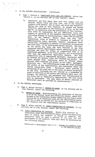 2.            In the MINIMUM SPECIFICATIO
                                                   NS:           (continued)
                       .        Page 7, Section 9, COMPLIANCE
                                                               WITH LAWS AND PF.RrIITS, delete
                                Section A. in its entirety                                     Sub
                                                            and in lieu thereof, insert:
                                “A.
                              Contractor and City agree
                                                               that each will comply with al
                              Federal, Hawaii State and                                            l
                                                               City laws, and in all material
                              respects with permits, now
                                                              in force and which may hereafte
                              during the term of thi                                              r,
                                                          s Contract, be passed and
                              effective, applicable Co the                                   become
                                                                Contractor or City, as the cas
                              may be, in connection with                                           e
                                                             the performance of this Contr
                              City shall be responsib                                           act.
                                                           le for all additional co
                              respect to operation of                                     sts with
                                                         the Landfill resulting from
                              (including changes in int                                    changes
                                                          erpretation), after the bid
                              date,   in any Federal,                                      opening
                                                              Hawaii   State and City
                             regulations, rules or per                                        laws,
                                                            mits or issuance of jud
                             administrative order; pro                                    icial or
                                                            vided, however, Contract
                             advise City, reasonably                                     or shall
                                                        in advance (if possible) of
                             any such costs, of the an                                  incurring
                                                         ticipated amount thereo
                             at its option may cau                                   f. The City,
                                                        se any such required
                             requested capital improvem                              or any City
                                                             ents and/or operating nee
                             provided and paid for                                       ds to be
                                                         either by competitive
                             negotiated agreement, or                                 bids or by
                                                          by force account, all
                             with laws and regula                                   in accordance
                                                     tions applicable theret
                             competitive bids or ne                                o.    For such
                                                       gotiated agreement, Co
                                  V




                            be allowed ten percent                                 ntractor shall
                                                        (10%) for overhead and
                             force, account work,                                    profit.    For
                                                      Contractor shall be
              V

                            percent (20%) overhead                               allowed twenty
                                                        and profit on all lab
                            materials, etc.. For                                  or, equipment,
                                                     subcontracted items the
                            and profit of the su,                                 total overhead
                                                      bcontraccor and Contr
                            exceed twenty-five                                  actor shall not
          V
                                                   (25%).        Contractor shall provid
                            accounting of all such                   -




                                                                                              e an
                                                      cost to the level of
                            to the City, including                            detail acceptable
                                                        but not limited to
                            craft or positions of                                a breakdown by
                                                    all direct and indire
                            fringes, all material                            ct labor cost,all
                                                    , and equipment cos
                            low price bid or com                            t substantiated by
                                                     petitive negotiations
                            cost as applicable.
                            V


                                                                              , and unit price
                                                    The same level of de
                            Contractor shall be                                tail required of
                                                  provided by subcontra
                                                                             ctors.”
    3.            In the SPECIAL PROVIS
                                         IONS:
                                                                                                    V




                  A.
V




                           Page 2, delete Sectio
                                                 n 5, METHOD OF AWARD,
                            lieu thereof, insert                       in its entirety and in
                                                  the following:
                           “5.        METHOD OF AWARD. Notwithstandin
                                                                          g the provis
                                                        V




                                       2.18 of the General Ter                         ions of Section
                                                                 ms and Conditions he
                                      be made to the responsib                        rein, award will
                                                                 le bidder submitting
                                       s’.m bid who is in com                          the lowest total
                                                              pliance with all the
                                       and who is able to pro                      requirements herein
                                                               vide all the services
                                      all respects with the                           in compliance in
                                                                requirements herein.
                  B.    Page 8, delete Sectton
                                                34, EARLY TERMINATION
                        entirety and in lieu                            OF CONTRACZt, in its
                                              thereof, insert the fol
                                                                      lowing:
                       “34, EARLY TERMINAT
                                           ION OF CONTRACT.    Should this contract
                            terminated, other than                                     be
                                                   Contractors fault, before
                            date or before the                               the expiration
                                                   landfill is filled to cap
                            Contractor shall be                                  acity, the
                                                   paid a portion of its
                            development at th& lan                            cost for the
                                                   dfill. Such cost shall be
                            the following formula:                            determined by

                                 Contractor’s Developm
                                                       ent Cost X (1      -   V)l1JmP nf !..indfifl 1’ç
                                                                                                          c
                                                                                  6, OO . 000 cubic yards

                                                        .2-
 