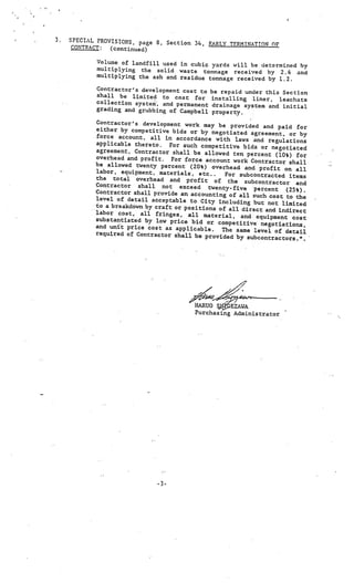 3.   SPECIAL PROVISIONS, page 8, Section
                                         34, EARLY TERMINAT!O OF
      CONTRACT: (continued)

            Volume of landfill used in cubic yard
                                                  s will be determined by
            multiplying the solid waste tonnage recei
                                                         ved by 2.6 and
            multiplying the ash and residue tonnage recei
                                                          ved by 1.2.
            Contractor’s development cost to    be repaid under this Section
            shall be limited to cost for        installing liner, leachate
            collection system, and permanent     drainage system and initial
            grading and grubbing of Campbel      property.
                                            l
            Contractor’s development work may
                                                 be provided and paid for
            either by competitive bids or by nego
                                                     tiated agreement, or by
            force account, all in accordance with
                                                        laws and regulations
            applicable thereto. For such competit
                                                      ive bids or negotiated
            agreement, Contractor shall be allowed
                                                       ten percent (10%) for
            overhead and profit. For force account
                                                       work Contractor shall
            be allowed twenty percent (20%) over
                                                    head and profit on all
            labor, equipment, materials, etc..
                                                    For subcontracted items
            the total overhead and profit of
                                                     the subcontractor and
            Contractor shall not exceed twen
                                                   ty-five percent (25%).
            Contractor shall provide an accounting
                                                      of all such cost to the
            level of detail acceptable to City
                                                 including but not limited
            to a breakdown by craft or positions
                                                 of all direct and indirect
            labor cost, all fringes, all mate
                                                  rial, and equipment cost
            substantiated by low price bid or
                                                 competitive negotiations,
            and unit price cost as applicable.
                                                  The same level of detail
            required of Contractor shall be
                                             provided by subcontractors.”.




                                          HARUO S.QEZAWA
                                          Purchasing Administrator




                               -3.
 