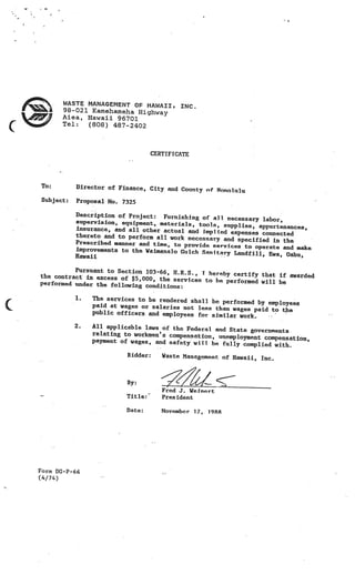 _
                                                         _




    F        WASTE MANAGEMENT OF HAWAII, INC
             98-021 Kamehameha Highway
             Aiea, Hawaii 96701
                                             .

      /
(            Tel:  (808) 487-2402



                                        CERTIFICATE




    To:         Director of Finance, City and County of
                                                        Honolulu
    Subject:    Proposal No. 7325

                Description of Project: Furnishing of
                                                        all, necessary labor,
                supervision, equipment, materials, tools,
                                                            supplies, appurtenances,
                insurance, and all other actual and impl
                                                          ied expenses connected
                thereto and to perform all work nec
                                                    essary and specified in the
                Prescribed manner and time, to provid
                                                      e services to operate and make
                improvements to the Waiznanalo Gulch San
                                                         itary Landfill, Ewa, Oahu,
                Hawaii

              Pursuant to Section 103-66, IL.R.S., T
    the contract in excess of $5,000, the            hereby certify that if awarded
                                           services to he performed will be
    performed under the following conditi
                                          ons:
                1.   The services to be rendered shall be
                                                          performed by employees
                     paid at wages or salaries not less
                                                        than wages paid to the
                     public officers and employees for sim
                                                           ilar work.    -.




               2.    All applicable laws of the Federal and
                                                            State governments
                     relating to workmen’s compensation, unem
                                                              ployment compensation,
                     payment of wages, and safety will
                                                       be fully complied with.
                               Bidder:     Waste Management of Hawaii, Inc.



                               By:
                                           Fred J. Weinert
                               Title:      President

                                           November 1.7. 1988




    Form DG-P-66
    (4/74)
 