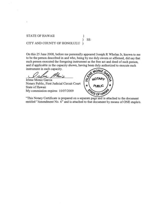 STATE OF HAWAII                                )
                                              )    SS:
CITY AND COUNTY OF HONOLULU                   )

On this 25 June 2008, before me personally appeared Joseph R Whelan Jr, known to me
to be the person described in and who, being by me duly sworn or affirmed, did say that
such person executed the foregoing instrument as the free act and deed of such person,
and if applicable in the capacity shown, having been duly authorized to execute such
instrument in such capacity.

                   /*
Irlene Moniz Garcia
Notary Public, First Judicial Circuit Court
State of Hawaii
My commission expires: 10/07/2009

“This Notary Certificate is prepared on a separate page and is attached to the document
entitled “Amendment No. 6” and is attached to that document by means of ONE staple/s.
 