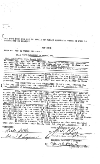 __________________
                                                                                       _   __
                                                                                             __
                                                                                                    __
                                                                                                      _




     BID BOND FORM FOR USE
                           IN HAWAII ON PUBLIC CO
     PRESCRIBED BY OBLIGEE                        NTRACTS WHERE NO FORM
                                                                        IS


                                          BID BOND
     KNOW ALL MEN BY THESE
                           PRESENTS:

                 That WASTE MANAGEMENT OF HAWAII,
                                                  INC.
      98—021 Kam Highway, Aiea, Haw
                                    aii 96701
     a,s Principal, and Fe
                              deral Insurance Comp
     and existing under                             any, a corporation.or
                            the laws of the State                         ganized
     held and firmly bound unt                       of New Jersey, as Su
                                   o the CITY AND COUNTY OF HONOLULU       rety, are
     hereina  fter called the Obligee                                                           ,
                                      , in the penal sum of
      total bid amount                                      Five-Percent of the
                                                                       —



     lawful money of the Un          DOLLARS, (S 5% of the tot
                            ited States of America,            al bid amount
     sum well and truly to be                         for the payment of which
                               made, we bind ou   rselves, our heirs, ex
  administrators and                                                     ecutors,
                       successors, jointly and
  presents                                          severally, firmly by
                                                                          these
            THE CONDITION OF THIS
(°rincipal has subm                     OBLIGATION IS SUCH TH
                       itted the accompanying                 AT, whereas the
L.or   operation of Waimanalo Gul                bid dated December 2,  1988
                                  ch Landfill.    ..    -




                  NOW, THEREFORE, if
     within the period                  the Principal shall not
                            specified thereinafter,               withdraw said bid
     no period be specified                          the opening of the same,
                                , within sixty (60)                             or, if
     shall within the perio                           days after said openings
                                d specified, therefore                            and
     fied, within ten (10                               , or if no period be sp
                              ) days after the prescr                              eci
    Principal for signatur                             ibed forms are presented
                                e, enter into a written                            to
      AND COUNTY OF HONOLULU                              contract with the CITY
    accepted, and give bon
                                   .

                                              , in accordance with the bid
                                d with good and sufficie                    as
    may be required for                                   nt surety or sureties
                              the faithful performance                             as
    such contract, or in the                             and proper fulfillment
                                   event o.f the withdrawal of                     of
    period specified, or the                                    said bid within the
                                   failure to enter into such
    such bond within the tim                                    contract and give
                                  e specified, if the Princ
    Obligee the full amount                                  ipal shall pay the
                                  of this bond in lawful money
    of America, then the above                                   of the United State
                                     obligation shall be void and                      s
    otherwise to remain in fu                                        no ef±ect,’
                                   ll force and virtue.
                 IN WITNESS WHEREOF, the above—
    this instrument under th                        bounden parties have exer’
                                  eir seals., this 24                           jtd
                                                         da                 , 19 S$
    WITNESSES:



                                                                     Prindipa
-     -_f_-_’       .J,’
                           /                  7   ,/ David I. Kopp, Assis ant Sec
                                                                                  retary
                           J                           FEDERAL INSURANCE COMPANY
                                                            J              /1
                                             By: ‘)i-tG
                                              Karen EBogard,                    ttorney-infat
 
