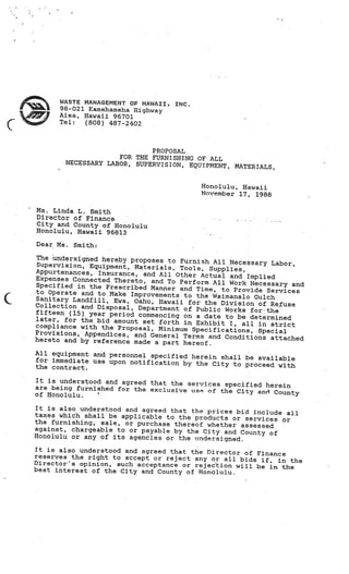 ,     WASTE MANAGEMENT OF HAWAII,
          98-021 Kamehameha Highway
                                        INC.

          Aiea, Hawaii 96701

C    ‘    Tel:  (808) 487-2402



                                PROPOSAL
                        FOR THE FURNISHING OF ALL
           NECESSARY LABOR, SUPERVISION, EQUIPMENT
                                                   , MATERIALS,


                                               Honolulu, Hawaii
                                               November 17, 1988

    Ms. Linda L. Smith
    Director of Finance
    City and County of Honolulu
    Honolulu, Hawaii 96813

    Dear Ms.   Smith:

    The undersigned hereby proposes to
                                         Furnish All Necessary Labor,
    Supervision, Equipment, Materials,
                                         Tools, Supplies,
    Appurtenances, Insurance, and All Othe
                                            r Actual and Implied
    Expenses Connected Thereto, and
                                     To Perform All Work Necessary and
    Specified in the Prescribed Man
                                    ner and Time, to Provide Services
    to Operate and to Make Improvem
                                    ents to the Waimanalo Gulch
    Sanitary Landfill, Ewa, Oahu, Haw
                                       aii for the Division of Re.fuse
    Collection and Disposal, Department
                                          of Public Works for-the
    fifteen (15) year period commencing
                                          on a date to be determined
    later, for the bid amount set fort
                                       h in Exhibit I, all in strict
    compliance with the Proposal, Min
                                      imum Specifications, Special
    Provisions, Appendices, and General
                                          Terms and Conditions attached
    hereto and by reference made a par
                                        t hereof.
    All equipment and personnel specified
                                          herein shall be available
    for immediate use upon notification
                                        by the City to proceed with
    the contract.

    It is understood and agreed that the serv
                                              ices specified herein
    are being furnished for the exclusive use
                                               of the City and County
    of Honolulu.

    It is also understood and agreed that the pric
                                                   es bid include all
    taxes which shall be applicable to the produc
                                                  ts or services or
    the furnishing, sale, or purchase thereof whet
                                                   her assessed
    against, chargeable to or payable by the City and
                                                       County of
    Honolulu or any of its agencies or the undersigne
                                                      d.
    It is also understood and agreed that the Directo
                                                      r of Finance
    reserves the right to accept or reject any or all
                                                       bids if, in the
    Directors opinion, such acceptance or rejection
                                                      will be in the
    best interest of the City and County of Honolulu.
 