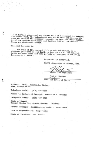 It is further understood and agreed
                                     that if a contract is awarded
the undersigned, the undersigned
                                 will enter into and execute the
same and furnish the necessary sec
                                   urity as required under Sec
23 of the Special Provisions and Sec                           tion
                                     tion 2.23 of the General
Terms and Conditions herein.

Enclosed herewith is:

     Bid Bond of five percent (5%) of the
proposal guarantee as set forth            bid amount, as a
                                in Section 2.6 of the General
Terms and Conditions and made pay
                                  able or executed to the “City
Director of Finance.”

                                 Respectfully submitted,

                                 WASTE MANAGEMENT OF HAWAII,
                                                               INC.




                                        Authorized Signature

                                      Fred 3. Weinert
                                      President
                                 Name andTitleof Above

Address: 98-021 Kamehameha Highway
Alea, Hawaii 96701

Telephone Number:   (808) 487-2828
Person to Contact if Awarded:       Frederick T. McGuire
Telephone Number:   (808) 487-2828
State of Hawaii
General Excise Tax License Number:       10108302.
Federal Employer Identification Number:       9-0174324
Type of Organization:     Corporation

State of Incorporation:    Hawaii
 