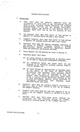 MINIMUM SPECIFICATIONS

            1.        DEFINITIONS.

                      A.    “Ash”   shall   mean  the  material    remaining   after  the
                            incineration of• solid waste at
                            owned by City, -including, withou  any incineration facility
                                                              t limitation, the “H—POWER”
                            waste—to--energy facility and
                                                              the Waipahu    incinerator;
                            provided, however, any portion
                                                              of such material which is
                            Hazardous Waste shall not be
                                                             Ash for purposes of this
                            Contract.

                  B.         “Au Property” shall mean that
                                                               parcel of land defined in
                            Appendix”A” attached hereto and
                                                               made a part hereof.
                  C.         “Campbell Property” shall mea
                                                           n that parcel of land defined
                            in Appendix “B” attached hereto
                                                              and made a part hereof.
                  0.        “Contract” shall mean the con
                                                            tract documents consisting of
                            the Notice to Bidders,       Proposal,
                            Specifications, Special                   Exhibit I, Minimum
                                                       Provisions, Appendices, gen
                            Terms and Conditions and Contrac                           eral
                                                              t and Bond.
                  E.        uForce Majeure” has
                                                the meaning set forth in
                                                                           Section 11.
                  F.        “Hazardous Waste” shall mean:

                            (1)   all waste defined or charac
                                                               ter
                                  by the SWDA or regulations pro ized as hazardous waste
                                                                 mulgated thereunder,
                            (2)   all radioactive wastes
                                                             and wastes which are not
                                  disposed of by generally
                                                              accepted sanitary landfill
                                  disposal methods, and

                           (3)    all waste defined or charac
                                                               terized as hazardous waste
                                  by any agency of        the State of
                                  jurisdiction over hazardous                Hawaii having
                                                                  waste generated within
                                  such state, and shall be
                                                                  construed to have the
                                  broader, more encompassing def
                                                                      inition where there
                                  exists a conflict in the defini
                                                                    tions employed by two
                                  or more governmental agencies
                                                                     having concurrent or
                                  overlapping    jurisdiction    over
                                  generated within such state.            hazardous  waste

                 G.        “Landfill” shall mean the san
                           200 acres, more or less, loca itary landfill consisting of
                                                        ted on both the Au Proper
                           and Campbell Property.                                  ty

                 H.         “Landfill Site” shall mean the
                                                            land area composed of the
                           •Property and the Campbell Pro                             Au
                                                           perty as defined in B
                            above.                                                 and C

                 I.        “Residue” shall mean Solid
                                                           Waste which, although
                           incinerated,   has been processed through                not
                           shredding or crushing systems at               the trommel,
                                                            the “H—POWER” Facility.




1INIHIiM SPECIFICATIONS
                                               -1—
 