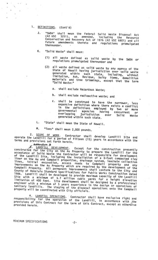 1.    DEFINITIONS.        (Cont’d)
                  3.   “SWDA” shall mean the Federal Solid Waste Dis
                                                                          posal Act
                       (42 USC   3251),  as   amended,   including   the
                       Conservation and Recovery Act of 1976 (42 usc        Resource
                                                                      6901) and aN
                       future amendments thereto and      regulations promulgated
                       thereunder.

                 K.    “Solid Waste” shall mean:

                       (1)       all waste defined as solid waste
                                                                        by    the   SWDA   or
                                 regulations promulgated thereunder and

                       (2)       all waste defined as solid waste by
                                                                      any agency of the
                                 State of Hawaii having jurisdiction
                                                                       over solid waste
                                 generated  within   such  state,  including,
                                 limitation, Ash, Residue, bulky                 without
                                                                     items, demolition
                                 materials and tree trimmings, exc
                                                                    ept that the term
                                 “Solid Waste:”

                                 a.   shall exclude Hazardous Waste;

                                 b.   shall exclude radioactive waste;
                                                                       and
                        V
                                 c.   shall be construed to have the
                                      expansive definition where ther       narrower, less
                                                                       e exists a conflict
                                      in the definitions employed
                                                                         by two or more
                                      governmental    agencies    having
                             V
                                                                           concurrent    or
                                      overlapping    jurisdiction     over   Solid    Waste
                                      generated within such state.
                 L.    “State” shall mean the State of Haw
                                                           aii.
                 M.    “Tons” shall mean 2,000 pounds.

           2. SCOPE OF WORK.        Contractor shall develop Landfill
operate the Landfill for a per                                             Site and
                                iod of fifteen (15) years in accord
terms and provisions set fort                                        ance with the
                              h herein.
             AddQdun1 .3
          A’. LANDFILL DEVELOPMENT. Except for the construction pre
constructed for the City on
                               the Au Property to prepare the Lan              sently
acceptance of Solid Waste the                                         dfill for the
of the Landfill Site, includi Contractor will be responsible for development
                                ng the installation of a 3—foot com
liner on the Au and Campbell                                             pacted clay
                                properties, drainage system, leachate
 lines, initial excavation,                                               collection
improvements on the Au Proper access roads to Campbell property and any
                                ty
Campbell Property. All permanen which are required by the development of the
                                    t improvements shall conform to
County of Honolulu Standard Spe                                       the
                                   cifications for Public Works Constru City and
1986. Landfill shall be develope                                        ction dated
                                    d to provide maximum capacity of
Site with a minimum of 6.7                                             the Landfill
                                   million cubic yards for a heig
limitation of 400 feet. Site                                         ht elevation
                                 development shall be designed by a
engineer with a minimum of
                             5 years experience in the design or professional
sanitary landfills. The staging                                      operations of
                                     of the disposal operations onto the
property will be coordinated wit                                            Campbell
                                  h City officials.
          4. LANDFILL OPERATIONS.   Contractor shall have exclusive righ
responsibility for the operation                                          t and
                                   of the Landfill, in accordance with
provisions of this Contract for                                             the
                                                                            1
                                the term of this Contract, except as oth
provided herein.                                                         erwise
                                                            V




MINIMUM SPECIFICATIONS
 