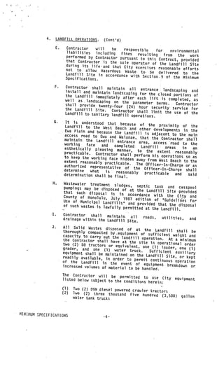 4.        LANDFILL OPERATIONS.      (Cont’d)
                       E.          Contractor    will    be   responsible
                                   liabilities                                for    environmental
                                                 including  fines    resulting    from the work
                                   performed by Contractor pursuant
                                                                       to this Contract, provided
                                   that Contractor is the sole ope
                                                                      rator of the Landfill Site
                                   during its life-and that City exe
                                                                        rcises reasonable efforts
                                   not to allow Hazardous Waste
                                   Landfill Site in accordance wit to be delivered to the
                                                                    h Section.9 of the Minimum
                                   Specifications.

                       F.         Contractor shall maintain all
                                                                     entrance landscaping and
                                  install and maintain landscapin
                                                                  g for the closed portions of
                                  the Landfill immediately after
                                                                   each lift is completed, as
                                  well as.. landscaping on the
                                                                 parameter berms.   Contractor
                                  shall provide twenty—four
                                                              (24) hour security service for
                                  the Landfill Site.   Contractor shall limit the use
                                  Landfill to sanitary landfill                         of the
                                                                operations.              V




                       G.           It is understood that becaus
                                                                    e of the proximity of the
                                   Landfill to the West Beach
                                                                  and other developments in the
                                 • Ewa Plain and because the
                             V
                                                               Landfill is adjacent to the mai
                                   access road to Ewa and Waiana                                 n
                                                                    e, that the Contractor shall
                                   maintain the Landfill entranc
                                                                    e area, access road to the
                                   working   face   and   completed
                                   esthetically pleasing manner         Landfill  areas    in   an
                                                                   , to the extent reasonably
                                   practicable. Contractor sha
                                                                 ll perform his operations so
                                   to keep the working face hid                                 as
                                                                den away from West Beach to the
                                   extent reasonably practicabl
                                                                e. The Officer—In—Charge or
                                   authorized representative of                                 an
                                                                    the Officer—In--Charge shall
                                   determine   what   is   reasonably
                                   determination shall be final.         practicable   and    said

                      H.         Wastewater treatment sludges
                                                                , septic tank and cesspo
                                 pumpings may be disposed of                               ol
                                                                at the Landfill Site provided
                                 that such disposal is in
                                                               accordance with the City and
                                 County of Honolulu, July
                                                             1987 edition of “Guidelines for
                                 Use of Municipal Landfills”
                                                               and provided that the disposal
                                 of such wastes is lawfully
                                                             permitted at the Landfill.
                      I.         Contractor shall     maintain
                                 drainage within tVhe Landfill   all  roads,  utilities,  and
                                                               Site.
                                                                                         V




                      J.         All Solid Wastes disposed of
                                 thoroughly compacted by equipm at the Landfill shall be
                                 capacity to carry out the lan ent of sufficient weight and
                                                                dfill operation. At a mini
                                 the Contractor shall have at                                 mum
                                                                 the site In operational
                                 two (2) D8 tractors or equiva                               order
                                 grader, and o-ne (1) water lent, one (1) loader, one (1)
                                                                 truck.    Sufficient auxiliary
                                 equipment shall be maintained
                                                                 on the t..andfi’Il Site, or
                                 readily available, in order                                  kep
                                                               to permit continuous operati t
                                 of the Landfill in the event                                  on
                                                                     of equipment breakdown
                                 increased volumes of material                                  or
                                                                to be handled.
                                 The Contractor will be permit
                                                                   ted to use City equipment
                                 listed below subject to the con
                                                                  ditions herein:
                                 (1)   Two (2) 09N diesel powered crawler
                                 (2)                                      tractors
                                       iwo (2) three thousand five hun
                                                                          dred (3,500)       gallon
                                       water tank trucks


V



    MINI?-1UM SPECIFICATIONS
                                                     -4—
 
