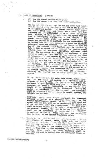 4.        LANDFILL OPERATIONS.     (Cont’d)
                      3.     (3)   One (1) diesel powered motor grader
                             (4)   One (1) rubber tire front end loader and backho
                                                                                   e.
                              The two (2) 09N tractors and the two (2)
                                                                           water tank trucks
                              will be available for the Contractors
                                                                       use at the beginning
                              of the contract period.    The diesel powered motor grader
                              and rubber tired front end loader
                                                                     and backhoe have been
                              purchased and are anticipated to be
                                                                       delivered in January
                             1989.    However, it shall be understood and
                              loss of anticipated profits due to             agreed that any
                                                                        the failure of the
                             diesel powered motor grader and
                                                                   rubber tired front end
                             loader and backhoe to be available for
                                                                        the Contractors use
                             by January 1989 shall not constitute
                             adjustment under the contract.           grounds for equitable
                                                                If the Contractor uses the
                             two (2) D9N tractors, said tracto
                                                                   rs must be returned by
                             July 1, 1992 or before twelve tho
                                                                 usand four hundred ninety
                             (12,490) hours of equipment
                                                              operation, whichever comes
                             first.    The Contractor must return the
                             operating condition, fair wear               equipment in good
                                                               and tear excepted and shall
                             be responsible for any repairs
                                                              to the tractors as a result
                            of the operation by the Contrac
                                                              tor. During this period the
                            Contractor uses the D9N Tracto
                                                              rs, the Contractor shall be
                            responsible for all costs to
                                                            repair, operate, and maintain
                            the tractors.      The City currently has a
                            Pacific Machinery for extende                     contract with
                                                            d services and warranties of
                            the tractors; however, the Con
                                                              tractor shall be responsible
                            to contact Pacific Machinery
                            regarding the service and          and make all arrangements
                                                            warranty provisions of the
                            tractor.

                           If the Contractor uses the wat
                                                           er tank trucks, motor grader
                           and front end loader and bac
                                                          khoe, said equipment must be
                           returned by July 1, 1992.
                                                        The Contractor must return the
                           equipment in good operating
                                                         condition, fair wear and tea
                           excepted, and shall be resp                                r
                                                        onsible for any repairs as
                           result of the operation                                    a
                                                      by the Contractor.    During the
                           period the Contractor use
                                                     s the equipment, the Contractor
                           shall be responsible for
                                                    all costs to repair, operate, and
                           maintain the equipment.

                            Contractor shall insure
                                                       Citys
                            pursuant to Section 12..A Insu equipment for coverages
                            Minimum Specifications herein      rance Requirements of the
                                                          .
                            agreed that the City will not be It shall be understood and
                            of the equipment under any circ responsible to replace any
                            shall be solely responsible to umstances.       The Contractor
                                                             replace the equipment at
                            own expense.   Further, the cost to. replace                its
                            shall not be considered an                       said equipment
                            pursuant to Section 18, Pric        unforeseen cost increase
                                                            e Adjustment for Unfore
                           Cost Increases, of the Special                              seen
                                                            Provisions herein.
                 K.        Contractor shall use reasonable
                                                              efforts to prevent fire and
                           the blowing of papers, tra
                                                            sh, dust, ash, and oth
                           materials at the Landfill Site,                               er
                                                              and shall keep the Landfill
                           Site neat and sanitary at all
                                                           times during the term of thi
                           Contract.   The size of the active face,”                      s
                           Waste is from time to time deposit              on which Solid
                                                                   ed, shall be kept to a
                           minimum.    Water supply and spray equipm
                           available and used to control dus                ent shall be
                                                                t and extinguish fires, as
                           requ i red.


MINIMUM SPECIFICA1 IONS
 