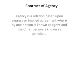 Contract of Agency Agency is a relation based upon express or implied agreement where by one person is known as agent and the other person is known as principal. 