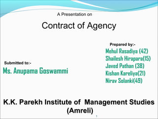 A Presentation on

Contract of Agency
Prepared by:-

Mehul Rasadiya (42)
Shailesh Hirapara(15)
Javed Pathan (38)
Kishan Kareliya(21)
Nirav Solanki(49)

Submitted to:-

Ms. Anupama Goswammi

K.K. Parekh Institute of Management Studies
(Amreli)
1

 