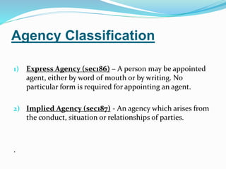 Agency Classification
1) Express Agency (sec186) – A person may be appointed
agent, either by word of mouth or by writing. No
particular form is required for appointing an agent.
2) Implied Agency (sec187) - An agency which arises from
the conduct, situation or relationships of parties.
.
 