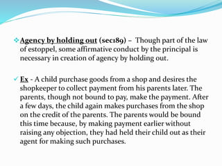 Agency by holding out (sec189) – Though part of the law
of estoppel, some affirmative conduct by the principal is
necessary in creation of agency by holding out.
 Ex - A child purchase goods from a shop and desires the
shopkeeper to collect payment from his parents later. The
parents, though not bound to pay, make the payment. After
a few days, the child again makes purchases from the shop
on the credit of the parents. The parents would be bound
this time because, by making payment earlier without
raising any objection, they had held their child out as their
agent for making such purchases.
 