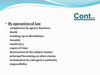 Cont..
 By operation of law
completion by agency business
death
winding-up or dissolution
insanity
insolvency
expiry of time
destruction of the subject matter
principal becoming an alien enemy
termination by sub agent’s authority
impossibility
 