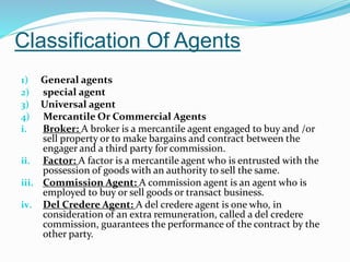 Classification Of Agents
1) General agents
2) special agent
3) Universal agent
4) Mercantile Or Commercial Agents
i. Broker: A broker is a mercantile agent engaged to buy and /or
sell property or to make bargains and contract between the
engager and a third party for commission.
ii. Factor: A factor is a mercantile agent who is entrusted with the
possession of goods with an authority to sell the same.
iii. Commission Agent: A commission agent is an agent who is
employed to buy or sell goods or transact business.
iv. Del Credere Agent: A del credere agent is one who, in
consideration of an extra remuneration, called a del credere
commission, guarantees the performance of the contract by the
other party.
 