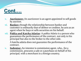 Cont.…
v. Auctioneer: An auctioneer is an agent appointed to sell goods
by auction.
vi. Banker: though the relationship between banker and
customer is ordinarily that of debtor or creditor, he acts as an
agent when he buys or sells securities on his behalf.
vii. Pakka and Katcha Adatias: A pakka Adatia is a person who
guarantees the performance of the contract, not only to his
principal but also to the broker to the other side.
A katcha adatia does not guarantee the performance of the
contract.
v. Indentor: An intentor is commission agent, who,, for a
commission, procures a sale or a purchase on behalf of his
principal, with a merchant in a foreign country.
 