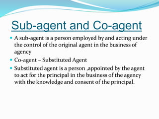 Sub-agent and Co-agent
 A sub-agent is a person employed by and acting under
the control of the original agent in the business of
agency
 Co-agent – Substituted Agent
 Substituted agent is a person ,appointed by the agent
to act for the principal in the business of the agency
with the knowledge and consent of the principal.
 