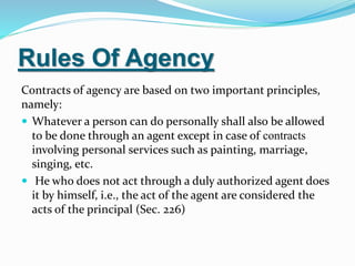 Rules Of Agency
Contracts of agency are based on two important principles,
namely:
 Whatever a person can do personally shall also be allowed
to be done through an agent except in case of contracts
involving personal services such as painting, marriage,
singing, etc.
 He who does not act through a duly authorized agent does
it by himself, i.e., the act of the agent are considered the
acts of the principal (Sec. 226)
 