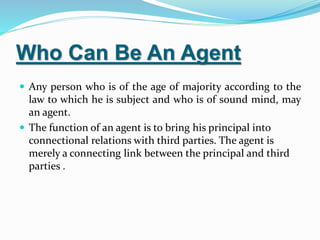 Who Can Be An Agent
 Any person who is of the age of majority according to the
law to which he is subject and who is of sound mind, may
an agent.
 The function of an agent is to bring his principal into
connectional relations with third parties. The agent is
merely a connecting link between the principal and third
parties .
 
