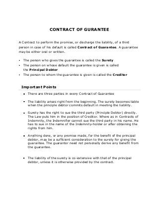 CONTRACT OF GURANTEE
A Contract to perform the promise, or discharge the liability, of a third
person in case of his default is called Contract of Guarantee. A guarantee
may be either oral or written.


The person who gives the guarantee is called the Surety



The person on whose default the guarantee is given is called
the Principal Debtor



The person to whom the guarantee is given is called the Creditor

Important Points
There are three parties in every Contract of Guarantee
The liability arises right from the beginning. The surety becomes liable
when the principle debtor commits default in meeting the liability.
Surety has the right to sue the third party (Principle Debtor) directly.
The Law puts him in the position of Creditor. Where as in Contracts of
Indemnity, the Indemnifier cannot sue the third party in his name. He
has to sue in the name of the Indemnity-holder or after obtaining the
rights from him.
Anything done, or any promise made, for the benefit of the principal
debtor, may be a sufficient consideration to the surety for giving the
guarantee. The guarantor need not personally derive any benefit from
the guarantee.
The liability of the surety is co-extensive with that of the principal
debtor, unless it is otherwise provided by the contract.

 