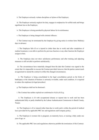 ii. The Employee seriously violates disciplines or bylaws of the Employer;

   iii. The Employee seriously neglects his duty, engages in malpractice for selfish ends and brings
significant loss to the Employer;

  iv. The Employee is being punished by physical labour for its misfeasance

  v. The Employee is being charged with criminal offences:

  f. The Contract may be terminated by the Employer by giving notice in written form 30(thirty)
days in advance:

    i. The Employee fails ill or is injured to (other than due to work) and after completion of
medical treatment, is not able to perform his previous function or any other function the Employer
assigns to him;

   ii. The Employee does not show satisfactory performance and after training and adjusting
measures is still not able to perform satisfactorily;

   iii. The circumstances have materially changed from the date this Contract was signed to the
extent that it is impossible to execute the Contract provided, however, that the parties cannot reach
an agreement to amend the contract to reflect the changed circumstances.

     iv. The Employer is being consolidated in the legal consolidation period on the brink of
bankruptcy or the situation of business is seriously in trouble, under such condition, it is required
to reduce the emplouee.(in legal procedure)

  g. The Employee shall not be dismissed :

  i. The Contract has neither expired nor conformed to 8.d,8.e,8.f,8.g;

     ii. The Employee is ill with occupational disease or injured due to work and has been
authenticated fully or partly disabled by the Labour Authentication Commission in Baodi County,
Tianjin.

   iii. The Employee is ill or injured (other than due to work) and is within the period of medical
leave provided for by applicable PRC law and regulations and Company policy;

   iv. The Employee is woman who is pregnant, on maternity leave, or nursing a baby under one
year of age; or

  iii. The applicable PRC laws and regulations otherwise prohibit the termination of this Contract.
 