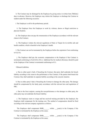 h. The Contract may be dicharged by the Employee by giving notice in written form 30(thirty)
days in advance. However, the Employee may inform the Employer to discharge the Contract at
random under the following occasions:

  i. The Employee is still in the probationary period;

    ii. The Employer force the Employee to work by violence, duress or illegal restriction to
physical freedom;

   iii. The Employer does not pay the remuneration of the Employee accordance with the relevant
clause in the Contract;

   iv. The Employer violates the relevant regulations of State or Tianjin for its terrible safe and
health condition, which is harmful to the Employee’s health.

   I. The Contract can not be terminated by the Employee before the expiration if not conforming
to 8.d, 8.h,

     j. The Employer shall pay the economic compensation to the Employer if the Contract is
terminated conforming to 8.d,8.f,8.h.i-8.h.iv. Additional fee for medical allowance should be paid
to the Employee if the Contract is terminated conforming to 8.f.i.

   9.Breach Liabilities

    a. Due to either party’s fault, if breaching the Contract, that party shall undertake the breach
liability according to the extent to the performance of the Contract; if the parties both breach the
Contract, they shall undertake its separate liability according to the concrete situation.

   b. Due to either party’s fault, if breaching the Contract to damage the other party. The damage
should be compensated by the faulty party accordance with the relevant laws and regulations of
PRC.

   c. Due to the force majeure, causing the non-performance or the damages to either party, the
other party may not undertake the breach liability;

    c. The Employee wants to resign and has received training provided by the Employer, the
Employee shall compensate for the training cost. The method of compensation should be fixed
according to the relevant company regulations as follows:

    The Employee shall compensate RMB_______ within ___year(s) in the Company if the
Contract is terminated by the Employee at his cause;

    The Employee shall compensate RMB_______ within ___year(s) in the Company if the
Contract is terminated by the Employee at his cause;
 