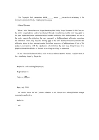 The Employee shall compensate RMB_______ within ___year(s) in the Company if the
Contract is terminated by the Employee at his cause;

  10.Labor Disputes

    Where a labor dispute between the parties takes place during the performance of this Contract,
the parties concerned may seek for a settlement through consultation; or either party may apply to
the labor dispute mediation committee of their unit for mediation; if the mediation fails and one of
the parties requests for arbitration, that party may apply to the labor dispute arbitration committee
for arbitration. Either party may also directly apply to the labor dispute arbitration committee for
arbitration within 60 days starting from the date of the occurrence of a labor dispute. If one of the
parties is not satisfied with the adjudication of arbitration, the party may bring the case to a
people's court within 15 days of the date of receiving the ruling of arbitration

   11.The verification of this Contract shall be made in Baodi Labour Bureau, Tianjin within 30
days after being signed by the parties.




   Employer: (official stamp) Employee:

   Representative :

   Address: Address:




   Date: July ,2003

   It’s verified herein that the Contract conforms to the relevant laws and regulations through
examination and review.

  Authority；

  Clerk:
 