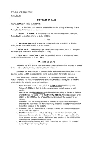 REPUBLIC OF THE PHILIPPINES
Tanza, Cavite
CONTRACT OF LEASE
KNOW ALL MEN BY THESE REPRESENTS:
This CONTRACT OF LEASE executed and entered into this 5th day of February 2018 in
Tanza, Cavite, Philippines, by and between:
I, EDMOND J. BOCALAN SR., of legal age, and presently residing at Cavsa Amaya II,
Tanza, Cavite, hereinafter referred to as the LESSOR;
- And -
I, CHRISTIAN C. BOCALAN, of legal age, presently residing at Amayana St, Amaya I,
Tanza, Cavite, hereinafter referred to as the LESSEE;
I, MARIA ELIZA L. CIDRO, of legal age, presently residing at Dona Aurora St. Silangan I,
Rosario, Cavite, hereinafter referred to as the LESSEE;
I, GIRLIE ANNE L. LOGRONIO, of legal age, presently residing at Batong Dalig, Kawit,
Cavite, hereinafter referred to as the LESSEE;
W I T N E S S E T H:
WHEREAS, the LESSOR is the registered owner of a car wash situated in Amaya II, Antero
Soriano Highway, Tanza, Cavite, containing a total land area of
WHEREAS, the LESSEE desires to lease the above mentioned car wash for their car wash
business and the LESSOR agreed under the terms and conditions hereinafter provided;
NOW THEREFORE, for and in consideration of the above-mentioned premises, the
mutual covenants and obligations hereinafter contained, the LESSEE hereby leases unto the
LESSOR under the following terms and conditions:
1. Term of this lease shall be for a period of two (2) months commencing from
February 5, 2018 until April 5, 2018, renewable upon mutual consent of both
parties;
2. Rental Rates – the monthly rental for the use and occupancy of the leased premises
shall be Eleven Thousand Seven Hundred Fifty (P11,750.00) Pesos to be paid by the
LESSEE to the LESSOR on the 5th day of the month without the necessity of any
demand;
3. The LESSEE shall not directly or indirectly sublease assign, transfer or in any way
encumber his right of lease to the whole or any part of the leased premises without
the written approval of the LESSOR;
4. The LESSEE shall pay for and defray at his own expense, the connection of electric
facility at his own expense;
5. The LESSEE is allowed to construct a building or any structure of his car wash
business and expenses for the said construction is at his own expenses. After the
lease contract, whatever structure built on the said premises by the LESSEE will be
left and will be the property of the LESSOR;
6. After the expiration contract, the LESSEE shall vacate the premises and clean the
surrounding before leaving the place;
 