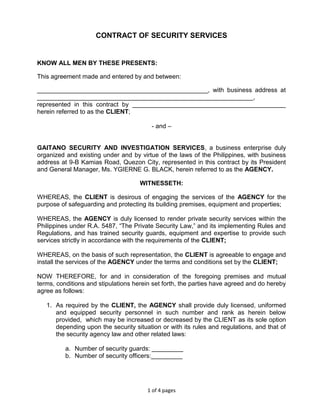 1 of 4 pages
CONTRACT OF SECURITY SERVICES
KNOW ALL MEN BY THESE PRESENTS:
This agreement made and entered by and between:
_________________________________________________, with business address at
______________________________________________________________,
represented in this contract by ____________________________________________
herein referred to as the CLIENT;
- and –
GAITANO SECURITY AND INVESTIGATION SERVICES, a business enterprise duly
organized and existing under and by virtue of the laws of the Philippines, with business
address at 9-B Kamias Road, Quezon City, represented in this contract by its President
and General Manager, Ms. YGIERNE G. BLACK, herein referred to as the AGENCY.
WITNESSETH:
WHEREAS, the CLIENT is desirous of engaging the services of the AGENCY for the
purpose of safeguarding and protecting its building premises, equipment and properties;
WHEREAS, the AGENCY is duly licensed to render private security services within the
Philippines under R.A. 5487, “The Private Security Law,” and its implementing Rules and
Regulations, and has trained security guards, equipment and expertise to provide such
services strictly in accordance with the requirements of the CLIENT;
WHEREAS, on the basis of such representation, the CLIENT is agreeable to engage and
install the services of the AGENCY under the terms and conditions set by the CLIENT;
NOW THEREFORE, for and in consideration of the foregoing premises and mutual
terms, conditions and stipulations herein set forth, the parties have agreed and do hereby
agree as follows:
1. As required by the CLIENT, the AGENCY shall provide duly licensed, uniformed
and equipped security personnel in such number and rank as herein below
provided, which may be increased or decreased by the CLIENT as its sole option
depending upon the security situation or with its rules and regulations, and that of
the security agency law and other related laws:
a. Number of security guards: _________
b. Number of security officers:_________
 