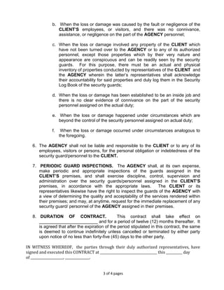 3 of 4 pages
b. When the loss or damage was caused by the fault or negligence of the
CLIENT’S employees, or visitors, and there was no connivance,
assistance, or negligence on the part of the AGENCY personnel;
c. When the loss or damage involved any property of the CLIENT which
have not been turned over to the AGENCY or to any of its authorized
personnel, except those properties which by their very nature and
appearance are conspicuous and can be readily seen by the security
guards. For this purpose, there must be an actual and physical
inventory of properties conducted by representatives of the CLIENT and
the AGENCY wherein the latter’s representatives shall acknowledge
their accountability for said properties and duly log them in the Security
Log Book of the security guards;
d. When the loss or damage has been established to be an inside job and
there is no clear evidence of connivance on the part of the security
personnel assigned on the actual duty;
e. When the loss or damage happened under circumstances which are
beyond the control of the security personnel assigned on actual duty;
f. When the loss or damage occurred under circumstances analogous to
the foregoing.
6. The AGENCY shall not be liable and responsible to the CLIENT or to any of its
employees, visitors or persons, for the personal obligation or indebtedness of the
security guard/personnel to the CLIENT.
7. PERIODIC GUARD INSPECTIONS. The AGENCY shall, at its own expense,
make periodic and appropriate inspections of the guards assigned in the
CLIENT’S premises, and shall exercise discipline, control, supervision and
administration over the security guards/personnel assigned in the CLIENT’S
premises, in accordance with the appropriate laws. The CLIENT or its
representatives likewise have the right to inspect the guards of the AGENCY with
a view of determining the quality and acceptability of the services rendered within
their premises; and may, at anytime, request for the immediate replacement of any
security guard/ personnel of the AGENCY assigned in their premises.
8. DURATION OF CONTRACT. This contract shall take effect on
________________________ and for a period of twelve (12) months thereafter. It
is agreed that after the expiration of the period stipulated in this contract, the same
is deemed to continue indefinitely unless cancelled or terminated by either party
upon notice of no less than forty-five (45) days to the other party.
IN WITNESS WHEREOF, the parties through their duly authorized representatives, have
signed and executed this CONTRACT at ___________________________________ this __________ day
of ____________________, _______________.
 