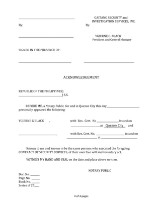 4 of 4 pages
________________________________________________ GAITANO SECURITY and
INVESTIGATION SERVICES, INC.
By: By:
_______________________________________________ YGIERNE G. BLACK
President and General Manager
SIGNED IN THE PRESENCE OF:
_____________________________________________ ___________________________________________
ACKNOWLEDGEMENT
REPUBLIC OF THE PHILIPPINES)
_____________________________________) S.S.
BEFORE ME, a Notary Public for and in Quezon City this day____________________________
personally appeared the following:
YGIERNE G BLACK , with Res. Cert. No ___________________issued on
_________________________at Quezon City and
_________________________________ with Res. Cert. No. ________________________ issued on
__________________________ at _______________________________
Known to me and known to be the same persons who executed the foregoing
CONTRACT OF SECURITY SERVICES, of their own free will and voluntary act.
WITNESS MY HAND AND SEAL on the date and place above written.
NOTARY PUBLIC
Doc. No. ________
Page No. _______
Book No. _______
Series of 20____
 