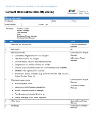 Appendix 5: Contractor Mobilisation (Kick-off) Meeting Form
Contract Mobilisation (Kick-off) Meeting
Attendees: Contract Owner
Project Manager
Site Manager
HSE
Contractor Project Manager
Contractor Site Manager
# Item Owner
1 Welcome and introductions Contract Owner/Project
Manager
2 HSE Share All
3 HSE requirements :
 Contract Risk Registers received and accepted
 HSE Plans received and accepted
 Contract / Project induction received and accepted
 Competencies and licenses received and in order
 Electrical engineers and technicians are covered/trained under an ESMS
 SWMS for initial high risk works received
 TasNetworks training completed (e.g. General Contractor HSE Induction,
Code of Conduct, Covid 19)
Contract Owner/ Project
Manager
& Contractor Project
Manager
4 Mobilisation requirements
 Access keys/fobs issued
 Landowners notified/access routes defined
 Access Authorities received or arranged
 Plant & equipment inspected & right to go
 Permits received (Council, State, Regulator)
Contract Owner/ Project
Manager
& Contractor Project
Manager
5 Other items Contract Owner/Project
Manager
6 Next steps Contract Owner/Project
Manager
General information
Contractor: Date: Time:
Contractor No.: Contract Title :
 