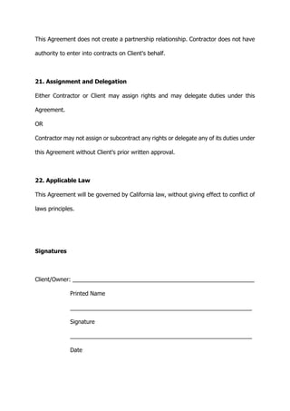 This Agreement does not create a partnership relationship. Contractor does not have
authority to enter into contracts on Client's behalf.
21. Assignment and Delegation
Either Contractor or Client may assign rights and may delegate duties under this
Agreement.
OR
Contractor may not assign or subcontract any rights or delegate any of its duties under
this Agreement without Client's prior written approval.
22. Applicable Law
This Agreement will be governed by California law, without giving effect to conflict of
laws principles.
Signatures
Client/Owner: _________________________________________________________
Printed Name
_________________________________________________________
Signature
_________________________________________________________
Date
 