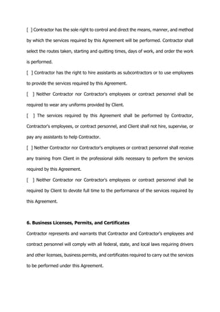 [ ] Contractor has the sole right to control and direct the means, manner, and method
by which the services required by this Agreement will be performed. Contractor shall
select the routes taken, starting and quitting times, days of work, and order the work
is performed.
[ ] Contractor has the right to hire assistants as subcontractors or to use employees
to provide the services required by this Agreement.
[ ] Neither Contractor nor Contractor's employees or contract personnel shall be
required to wear any uniforms provided by Client.
[ ] The services required by this Agreement shall be performed by Contractor,
Contractor's employees, or contract personnel, and Client shall not hire, supervise, or
pay any assistants to help Contractor.
[ ] Neither Contractor nor Contractor's employees or contract personnel shall receive
any training from Client in the professional skills necessary to perform the services
required by this Agreement.
[ ] Neither Contractor nor Contractor's employees or contract personnel shall be
required by Client to devote full time to the performance of the services required by
this Agreement.
6. Business Licenses, Permits, and Certificates
Contractor represents and warrants that Contractor and Contractor's employees and
contract personnel will comply with all federal, state, and local laws requiring drivers
and other licenses, business permits, and certificates required to carry out the services
to be performed under this Agreement.
 